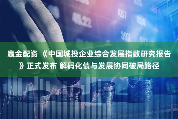 赢金配资 《中国城投企业综合发展指数研究报告》正式发布 解码化债与发展协同破局路径