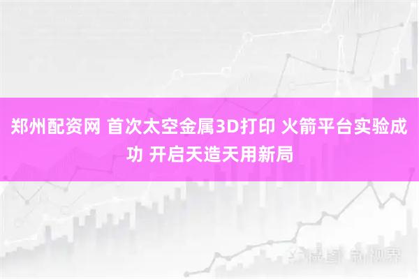 郑州配资网 首次太空金属3D打印 火箭平台实验成功 开启天造天用新局