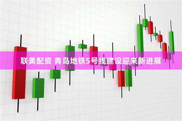 联美配资 青岛地铁5号线建设迎来新进展