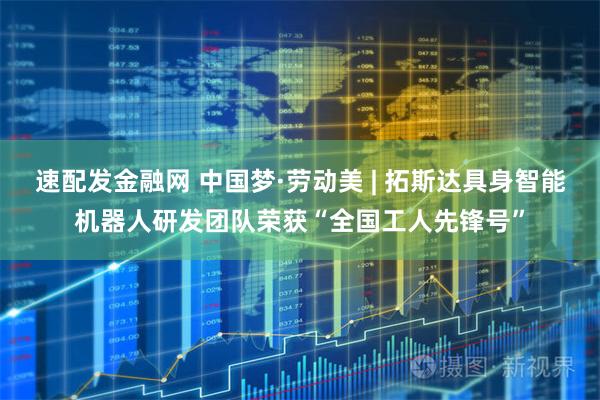 速配发金融网 中国梦·劳动美 | 拓斯达具身智能机器人研发团队荣获“全国工人先锋号”