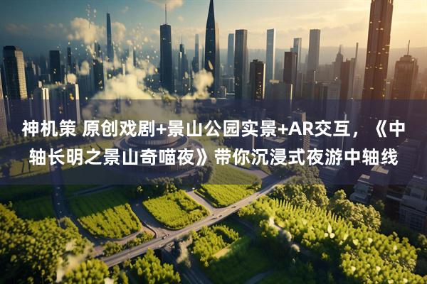 神机策 原创戏剧+景山公园实景+AR交互，《中轴长明之景山奇喵夜》带你沉浸式夜游中轴线