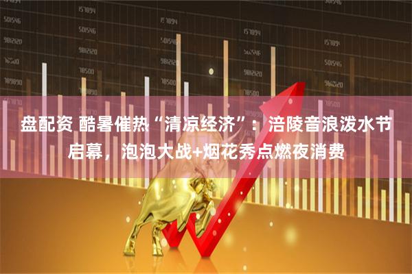 盘配资 酷暑催热“清凉经济”：涪陵音浪泼水节启幕，泡泡大战+烟花秀点燃夜消费